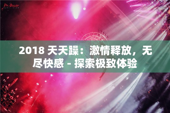 2018 天天躁：激情释放，无尽快感 - 探索极致体验