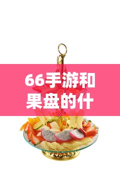 66手游和果盘的什么关系？深度解析两者的联系