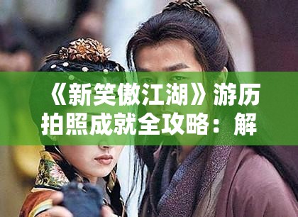 《新笑傲江湖》游历拍照成就全攻略：解锁隐藏美景与特有奖励