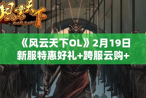 《风云天下OL》2月19日新服特惠好礼+跨服云购+神秘商人活动全解析